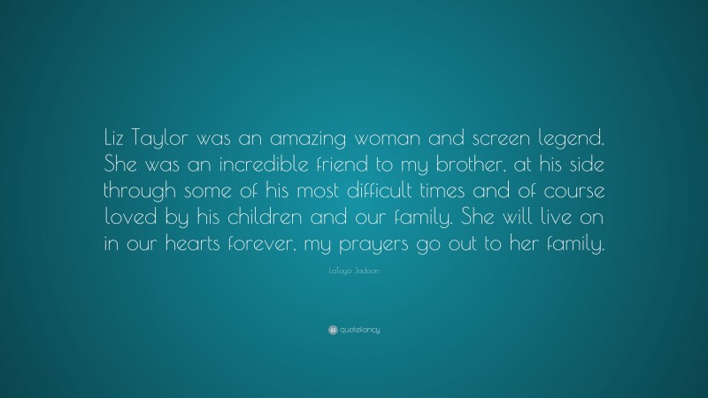 LaToya Jackson Quote: “Liz Taylor was an amazing woman and screen legend. She was an incredible friend to my brother, at his side through some of his most difficult times and of course loved by his children and our family. She will live on in our hearts forever, my prayers go out to her family.”