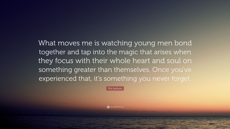 Phil Jackson Quote: “What moves me is watching young men bond together and tap into the magic that arises when they focus with their whole heart and soul on something greater than themselves. Once you’ve experienced that, it’s something you never forget.”