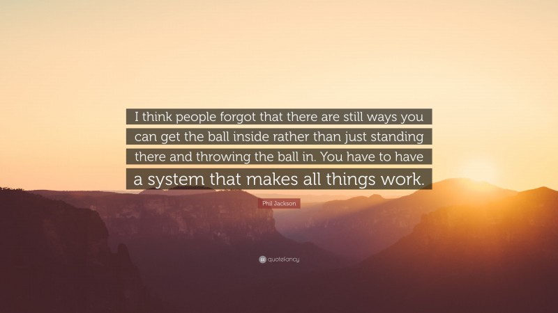 Phil Jackson Quote: “I think people forgot that there are still ways you can get the ball inside rather than just standing there and throwing the ball in. You have to have a system that makes all things work.”