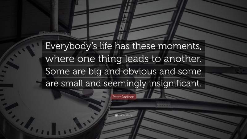 Peter Jackson Quote: “Everybody’s life has these moments, where one thing leads to another. Some are big and obvious and some are small and seemingly insignificant.”