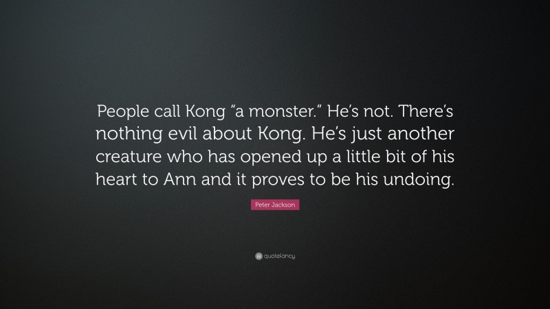 Peter Jackson Quote: “People call Kong “a monster.” He’s not. There’s nothing evil about Kong. He’s just another creature who has opened up a little bit of his heart to Ann and it proves to be his undoing.”