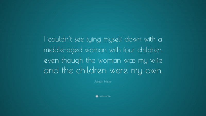 Joseph Heller Quote: “I couldn’t see tying myself down with a middle-aged woman with four children, even though the woman was my wife and the children were my own.”