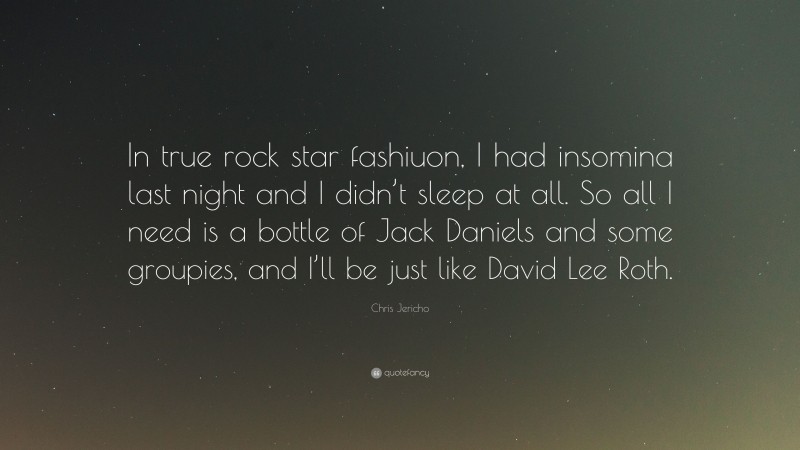 Chris Jericho Quote: “In true rock star fashiuon, I had insomina last night and I didn’t sleep at all. So all I need is a bottle of Jack Daniels and some groupies, and I’ll be just like David Lee Roth.”