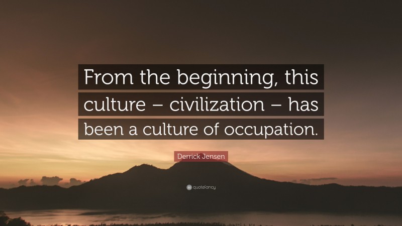 Derrick Jensen Quote: “From the beginning, this culture – civilization – has been a culture of occupation.”