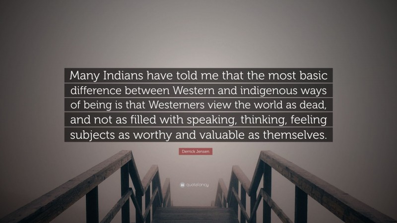 Derrick Jensen Quote: “Many Indians have told me that the most basic difference between Western and indigenous ways of being is that Westerners view the world as dead, and not as filled with speaking, thinking, feeling subjects as worthy and valuable as themselves.”