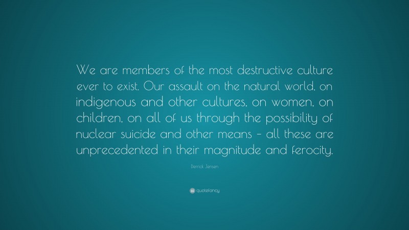 Derrick Jensen Quote: “We are members of the most destructive culture ever to exist. Our assault on the natural world, on indigenous and other cultures, on women, on children, on all of us through the possibility of nuclear suicide and other means – all these are unprecedented in their magnitude and ferocity.”