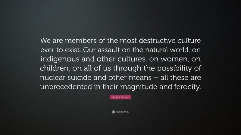 Derrick Jensen Quote: “We are members of the most destructive culture ever to exist. Our assault on the natural world, on indigenous and other cultures, on women, on children, on all of us through the possibility of nuclear suicide and other means – all these are unprecedented in their magnitude and ferocity.”