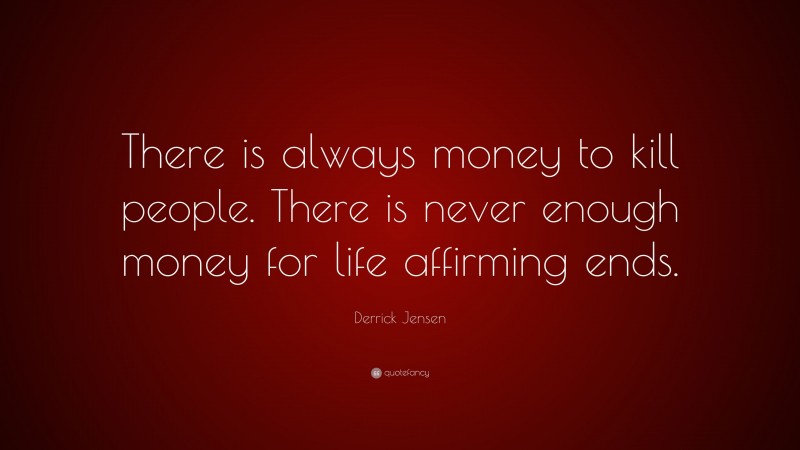 Derrick Jensen Quote: “There is always money to kill people. There is never enough money for life affirming ends.”