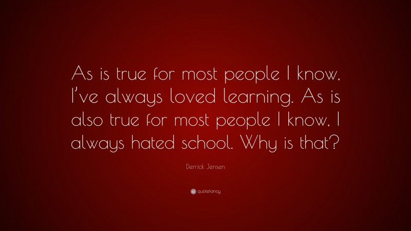 Derrick Jensen Quote: “As is true for most people I know, I’ve always loved learning. As is also true for most people I know, I always hated school. Why is that?”