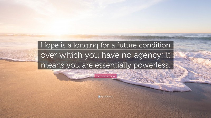 Derrick Jensen Quote: “Hope is a longing for a future condition over which you have no agency; it means you are essentially powerless.”