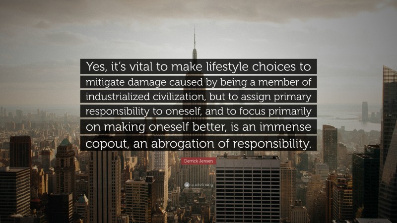 Derrick Jensen Quote: “Yes, it’s vital to make lifestyle choices to mitigate damage caused by being a member of industrialized civilization, but to assign primary responsibility to oneself, and to focus primarily on making oneself better, is an immense copout, an abrogation of responsibility.”