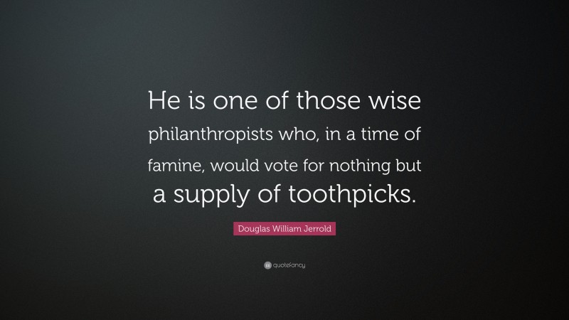 Douglas William Jerrold Quote: “He is one of those wise philanthropists who, in a time of famine, would vote for nothing but a supply of toothpicks.”