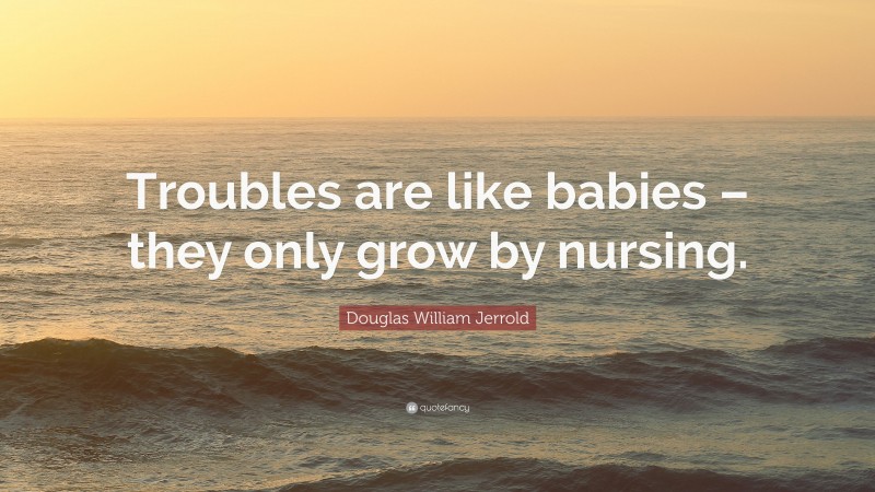 Douglas William Jerrold Quote: “Troubles are like babies – they only grow by nursing.”