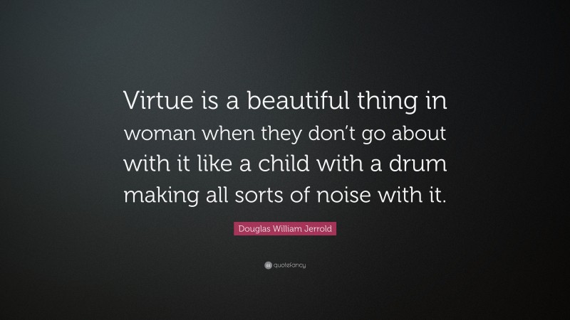 Douglas William Jerrold Quote: “Virtue is a beautiful thing in woman when they don’t go about with it like a child with a drum making all sorts of noise with it.”