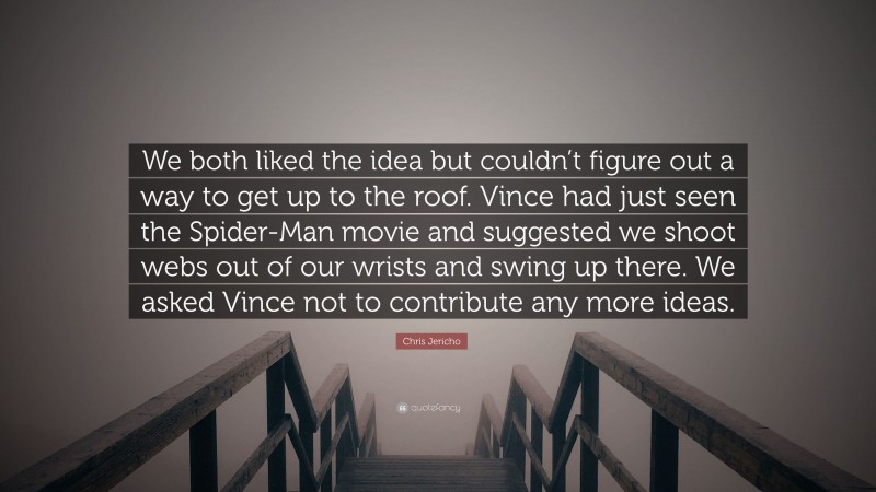 Chris Jericho Quote: “We both liked the idea but couldn’t figure out a way to get up to the roof. Vince had just seen the Spider-Man movie and suggested we shoot webs out of our wrists and swing up there. We asked Vince not to contribute any more ideas.”