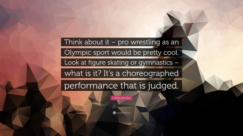 Chris Jericho Quote: “Think about it – pro wrestling as an Olympic sport would be pretty cool. Look at figure skating or gymnastics – what is it? It’s a choreographed performance that is judged.”
