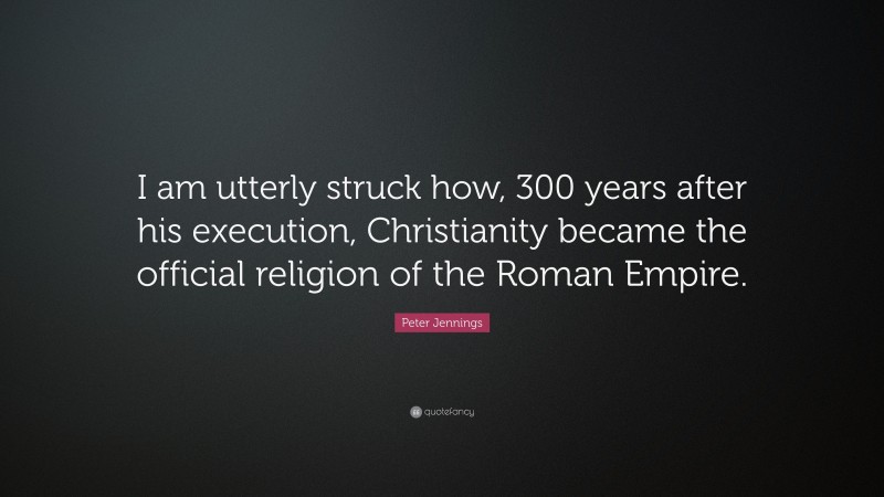 Peter Jennings Quote: “I am utterly struck how, 300 years after his execution, Christianity became the official religion of the Roman Empire.”