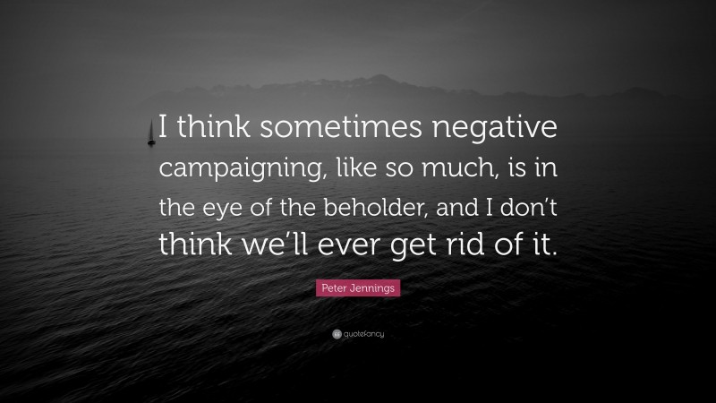 Peter Jennings Quote: “I think sometimes negative campaigning, like so much, is in the eye of the beholder, and I don’t think we’ll ever get rid of it.”