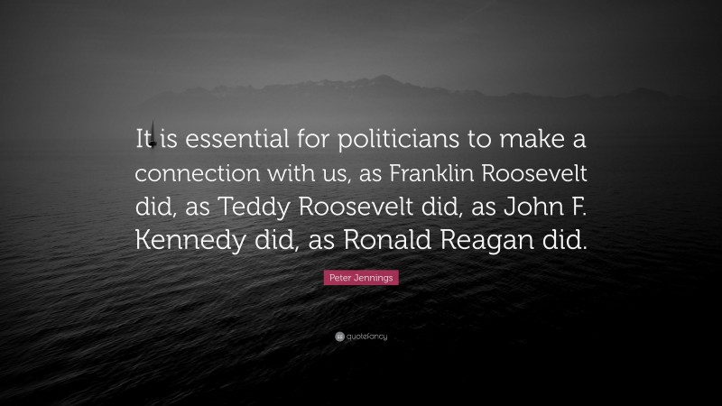 Peter Jennings Quote: “It is essential for politicians to make a connection with us, as Franklin Roosevelt did, as Teddy Roosevelt did, as John F. Kennedy did, as Ronald Reagan did.”