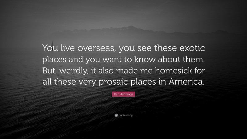 Ken Jennings Quote: “You live overseas, you see these exotic places and you want to know about them. But, weirdly, it also made me homesick for all these very prosaic places in America.”