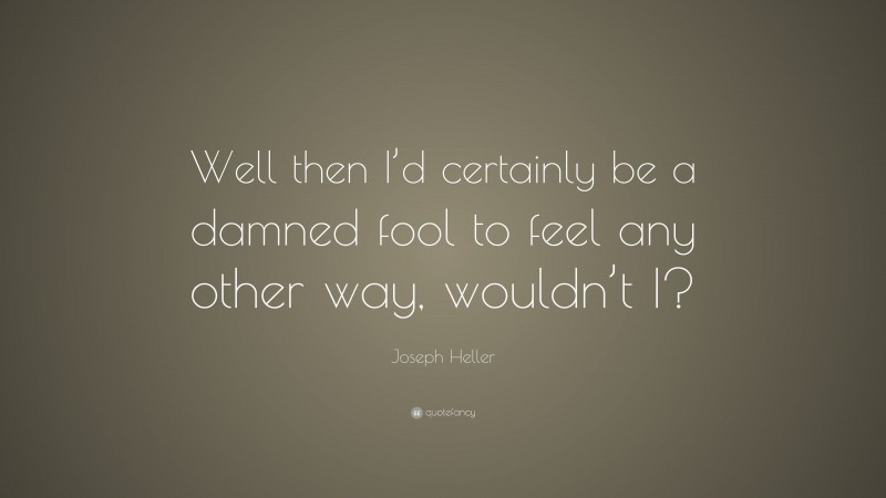 Joseph Heller Quote: “Well then I’d certainly be a damned fool to feel any other way, wouldn’t I?”