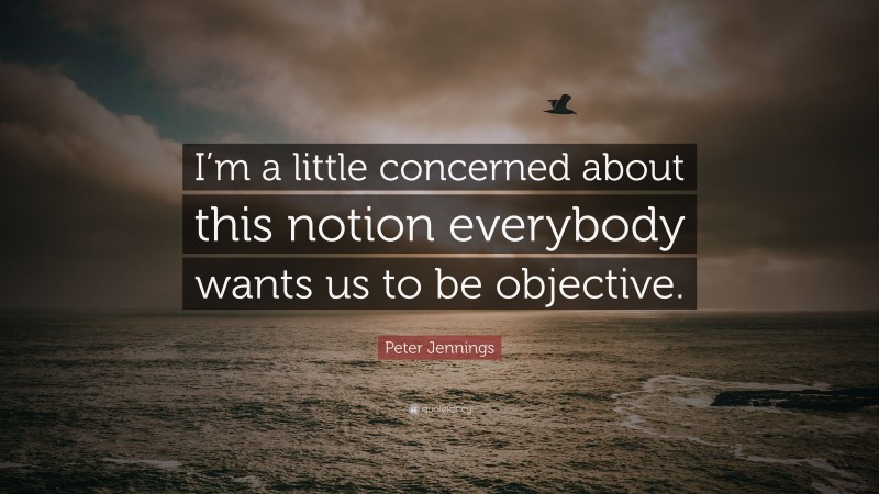 Peter Jennings Quote: “I’m a little concerned about this notion everybody wants us to be objective.”