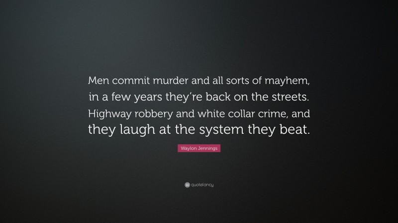 Waylon Jennings Quote: “Men commit murder and all sorts of mayhem, in a few years they’re back on the streets. Highway robbery and white collar crime, and they laugh at the system they beat.”