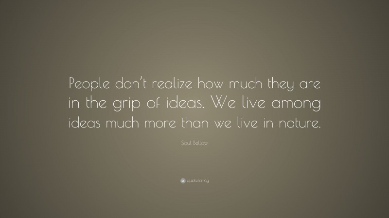 Saul Bellow Quote: “People don’t realize how much they are in the grip of ideas. We live among ideas much more than we live in nature.”