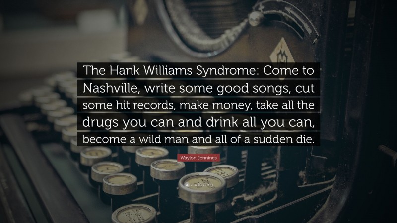 Waylon Jennings Quote: “The Hank Williams Syndrome: Come to Nashville, write some good songs, cut some hit records, make money, take all the drugs you can and drink all you can, become a wild man and all of a sudden die.”