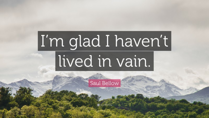 Saul Bellow Quote: “I’m glad I haven’t lived in vain.”