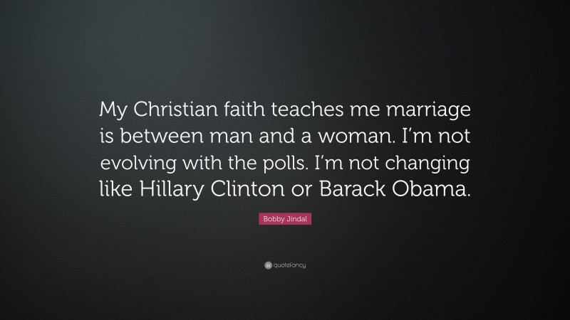 Bobby Jindal Quote: “My Christian faith teaches me marriage is between man and a woman. I’m not evolving with the polls. I’m not changing like Hillary Clinton or Barack Obama.”