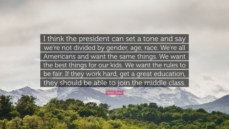 Bobby Jindal Quote: “I think the president can set a tone and say we’re not divided by gender, age, race. We’re all Americans and want the same things. We want the best things for our kids. We want the rules to be fair. If they work hard, get a great education, they should be able to join the middle class.”