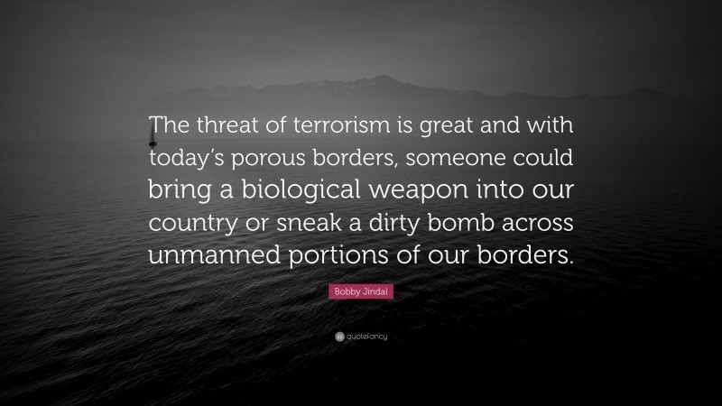 Bobby Jindal Quote: “The threat of terrorism is great and with today’s porous borders, someone could bring a biological weapon into our country or sneak a dirty bomb across unmanned portions of our borders.”