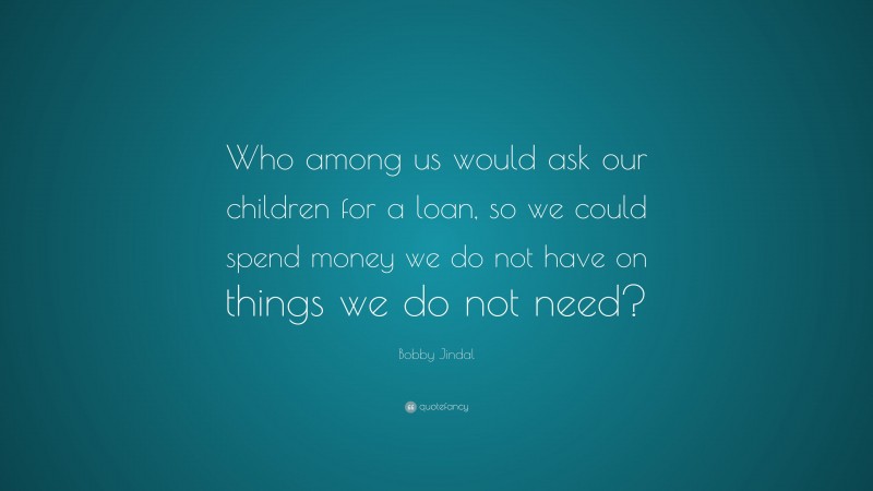 Bobby Jindal Quote: “Who among us would ask our children for a loan, so we could spend money we do not have on things we do not need?”