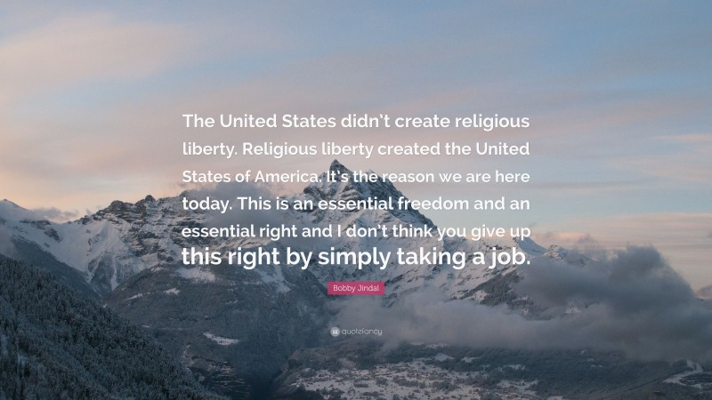 Bobby Jindal Quote: “The United States didn’t create religious liberty. Religious liberty created the United States of America. It’s the reason we are here today. This is an essential freedom and an essential right and I don’t think you give up this right by simply taking a job.”