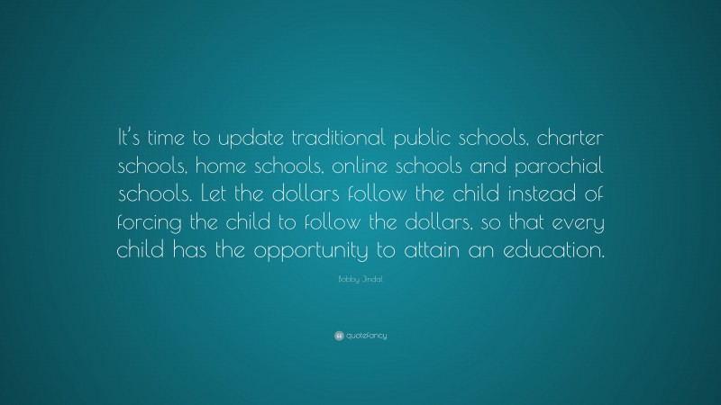 Bobby Jindal Quote: “It’s time to update traditional public schools, charter schools, home schools, online schools and parochial schools. Let the dollars follow the child instead of forcing the child to follow the dollars, so that every child has the opportunity to attain an education.”