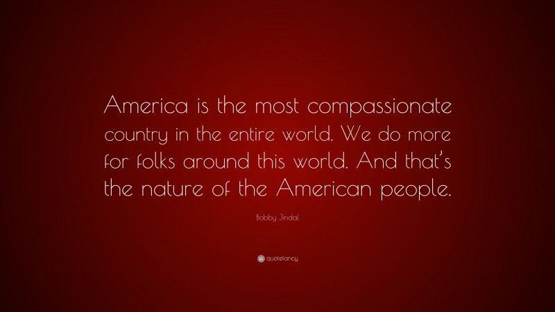 Bobby Jindal Quote: “America is the most compassionate country in the entire world. We do more for folks around this world. And that’s the nature of the American people.”