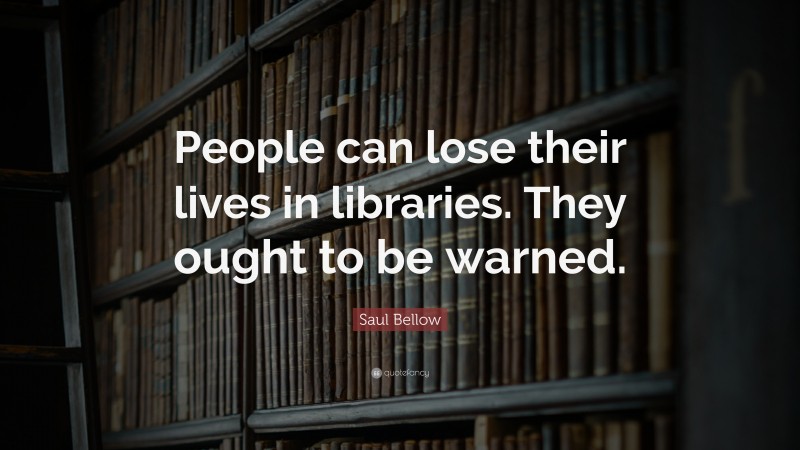 Saul Bellow Quote: “People can lose their lives in libraries. They ought to be warned.”