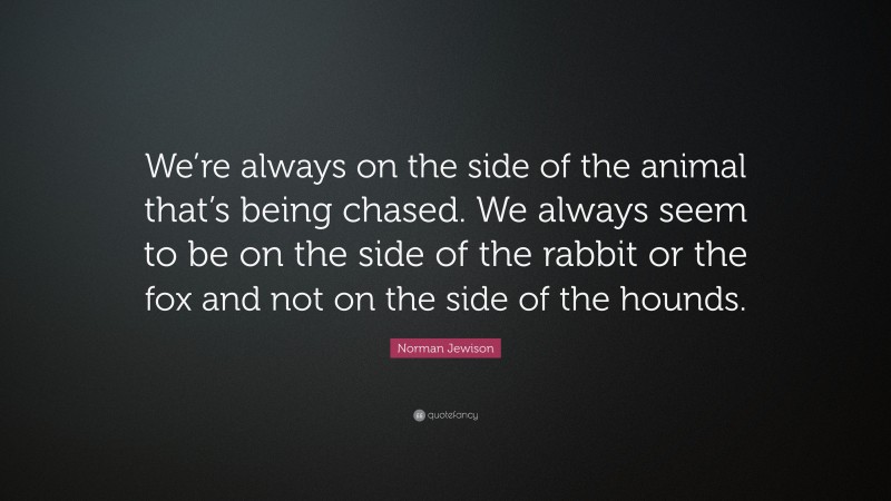 Norman Jewison Quote: “We’re always on the side of the animal that’s being chased. We always seem to be on the side of the rabbit or the fox and not on the side of the hounds.”