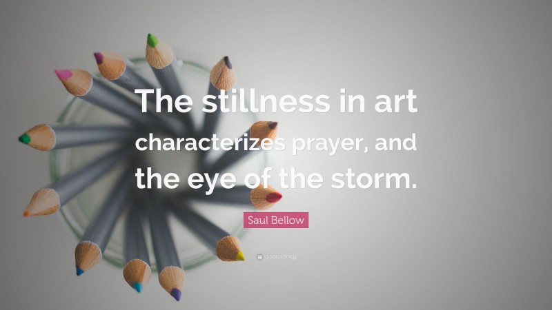 Saul Bellow Quote: “The stillness in art characterizes prayer, and the eye of the storm.”