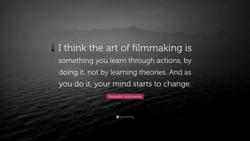 Alejandro Jodorowsky Quote: “I think the art of filmmaking is something you learn through actions, by doing it, not by learning theories. And as you do it, your mind starts to change.”