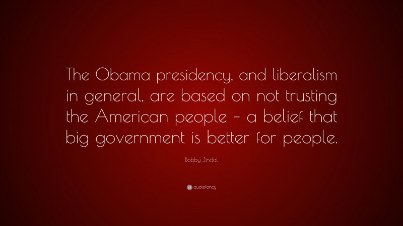 Bobby Jindal Quote: “The Obama presidency, and liberalism in general, are based on not trusting the American people – a belief that big government is better for people.”