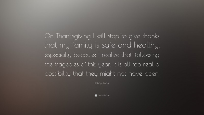 Bobby Jindal Quote: “On Thanksgiving I will stop to give thanks that my family is safe and healthy, especially because I realize that, following the tragedies of this year, it is all too real a possibility that they might not have been.”