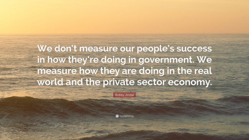 Bobby Jindal Quote: “We don’t measure our people’s success in how they’re doing in government. We measure how they are doing in the real world and the private sector economy.”