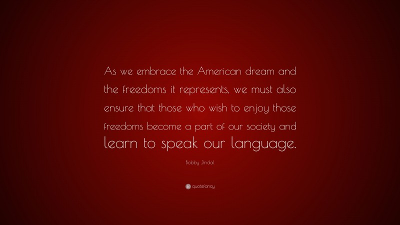 Bobby Jindal Quote: “As we embrace the American dream and the freedoms it represents, we must also ensure that those who wish to enjoy those freedoms become a part of our society and learn to speak our language.”