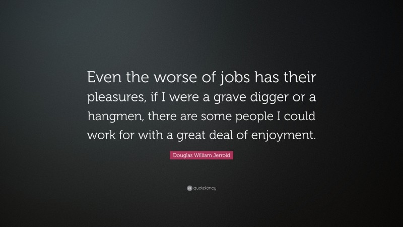 Douglas William Jerrold Quote: “Even the worse of jobs has their pleasures, if I were a grave digger or a hangmen, there are some people I could work for with a great deal of enjoyment.”