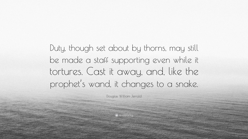 Douglas William Jerrold Quote: “Duty, though set about by thorns, may still be made a staff supporting even while it tortures. Cast it away, and, like the prophet’s wand, it changes to a snake.”