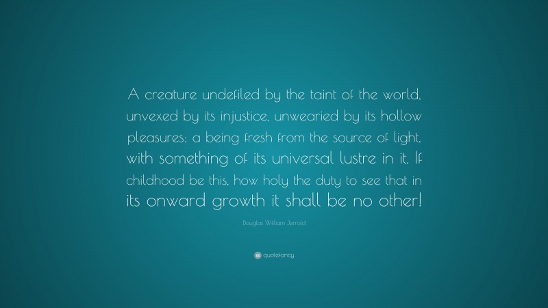 Douglas William Jerrold Quote: “A creature undefiled by the taint of the world, unvexed by its injustice, unwearied by its hollow pleasures; a being fresh from the source of light, with something of its universal lustre in it. If childhood be this, how holy the duty to see that in its onward growth it shall be no other!”