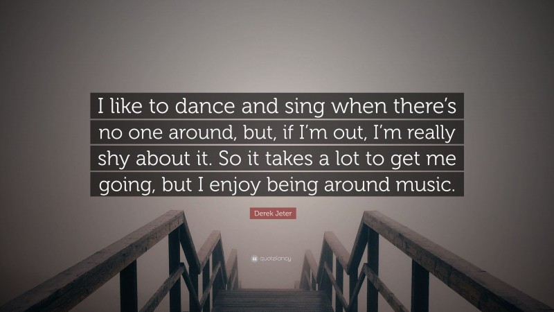 Derek Jeter Quote: “I like to dance and sing when there’s no one around, but, if I’m out, I’m really shy about it. So it takes a lot to get me going, but I enjoy being around music.”