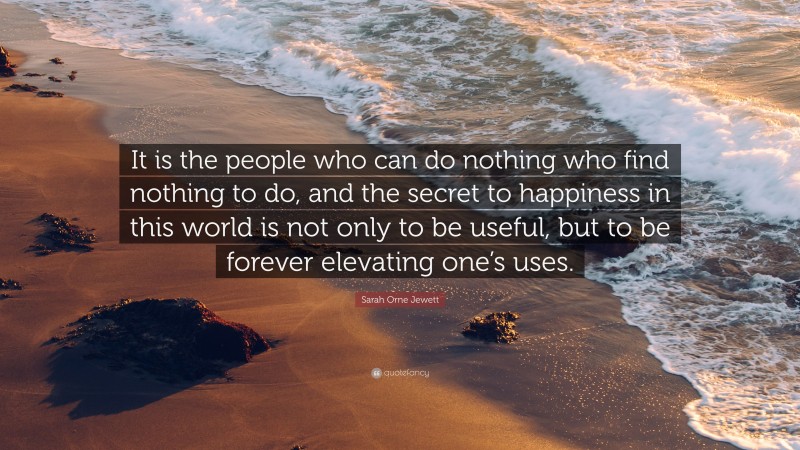 Sarah Orne Jewett Quote: “It is the people who can do nothing who find nothing to do, and the secret to happiness in this world is not only to be useful, but to be forever elevating one’s uses.”